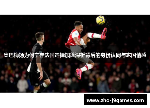 奥巴梅扬为何宁弃法国选择加蓬深析背后的身份认同与家国情感 奥巴梅扬为何宁弃法国选择加蓬深析背后的身份认同与家国情感