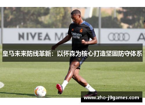 皇马未来防线革新：以怀森为核心打造坚固防守体系
