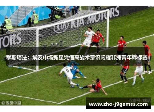 穆斯塔法：埃及中场新星凭借高战术意识闪耀非洲青年锦标赛