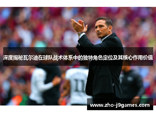 深度揭秘瓦尔迪在球队战术体系中的独特角色定位及其核心作用价值