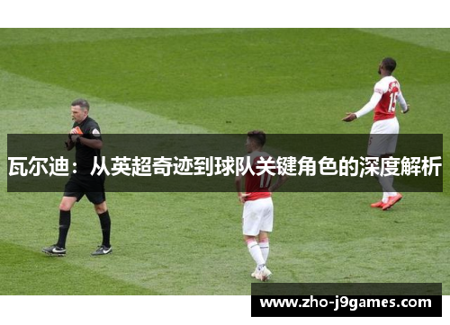 瓦尔迪：从英超奇迹到球队关键角色的深度解析