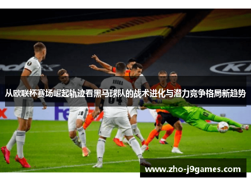 从欧联杯赛场崛起轨迹看黑马球队的战术进化与潜力竞争格局新趋势 从欧联杯赛场崛起轨迹看黑马球队的战术进化与潜力竞争格局新趋势