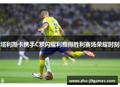 塔利斯卡携手C罗闪耀利雅得胜利赛场荣耀时刻 塔利斯卡携手C罗闪耀利雅得胜利赛场荣耀时刻