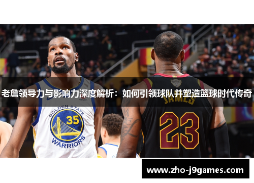 老詹领导力与影响力深度解析：如何引领球队并塑造篮球时代传奇