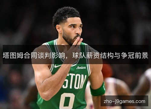 塔图姆合同谈判影响,球队薪资结构与争冠前景 塔图姆合同谈判影响,球队薪资结构与争冠前景